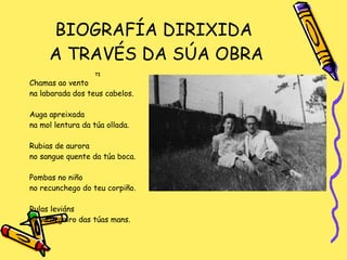 BIOGRAFÍA DIRIXIDA  A TRAVÉS DA SÚA OBRA TI Chamas ao vento na labarada dos teus cabelos. Auga apreixada  na mol lentura da túa ollada. Rubias de aurora  no sangue quente da túa boca. Pombas no niño  no recunchego do teu corpiño. Rulas leviáns no vo lizgairo das túas mans. 