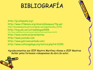 BIBLIOGRAFÍA http://gl.wikipedia.org/ http://www.17demaio.org/alvarezblazquez/?lg=gal http://bovedaenpontevedra.acordando.com/enpontevedra_0.html http://bvg.udc.es/LetrasGalegas2008 http://www.consellodacultura.org/arquivos/cdsg/loia/historia.php?idioma=1&id=52 http://www.xunta.es/presidentes http://www.youtube.com http://www.galiciaencantada.com/ http://www.culturagalega.org/noticia.php?id=12100 Agradecementos aos CEIP Mestre Martínez Alonso e CEIP Mestres Goldar polos fermosos videopoemas da obra do autor. 