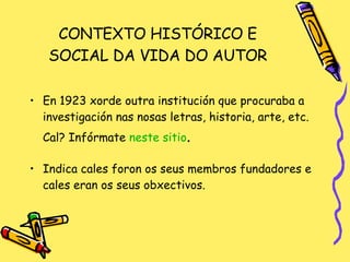 CONTEXTO HISTÓRICO E SOCIAL DA VIDA DO AUTOR En 1923 xorde outra institución que procuraba a investigación nas nosas letras, historia, arte, etc. Cal? Infórmate  neste  sitio . Indica cales foron os seus membros fundadores e cales eran os seus obxectivos. 