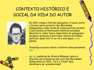 CONTEXTO HISTÓRICO E SOCIAL DA VIDA DO AUTOR En 1931 créase o Partido Galeguista. O autor entra a formar parte primeiro das Mocidades Galeguistas e máis tarde do propio partido durante a súa estadía en Pontevedra mentres estudaba Maxisterio. Unha figura importante do galeguismo da época animouno a participar nestas actividaes políticas. Quen foi? A ver se o averiguas  nesta   páxina .  Investiga un pouco sobre a historia desa personaxe  aquí. Le  aquí  palabras de Álvarez Blázquez sobre o discurso que pronunciou nun acto das Mocidades Galeguistas en 1934.  Cal é o título? Que aniversario se conmemoraba? 