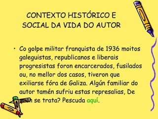 CONTEXTO HISTÓRICO E SOCIAL DA VIDA DO AUTOR Co golpe militar franquista de 1936 moitos galeguistas, republicanos e liberais progresistas foron encarcerados, fusilados ou, no mellor dos casos, tiveron que exiliarse fóra de Galiza. Algún familiar do autor tamén sufriu estas represalias, De quen se trata? Pescuda  aquí . 