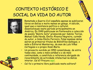 CONTEXTO HISTÓRICO E SOCIAL DA VIDA DO AUTOR Rematada a Guerra Civil española apenas se publicaron libros en Galiza e moito menos en galego. A edición, igual que a resistencia política e cultural, desenvolveuse neste período principalmente en América. En 1949 publicouse en Pontevedra a colección de poesía “Benito Soto” promovida por Sabino Torres, Manuel Cuña Novás, Emilio Álvarez Negreira, curmán do autor, e Celso Emilio Ferreiro. Polas mesmas datas saíron os primeiros títulos de Bibliófilos Gallegos, e máis a Editorial Monterrey, da man de Luís Viñas Cortegoso e o propio Xosé María.  Un proxecto xurdido en 1950 consolidouse, de entre todas eles, como o máis estábel e o de máis continuidade, e constituíu a referencia obrigada do rexurdimento da actividade intelectual na Galiza interior. Cal é? Procura  aquí . Cal foi o primeiro libro publicado nesta editora? 