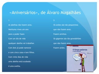 «Aniversários», de Álvaro Magalhães
1

5

As abelhas não fazem anos.

Os anões são tão pequeninos

Nenhuma viveu um ano

que não fazem anos.

para o poder fazer.

Fazem aninhos.

Com um dia de vida

Os gigantes são tão grandalhões

qualquer abelha vai trabalhar.

que não fazem anos.

Com dois já pode namorar

Fazem anões.

e com cinco casa e tem filhos.
Com vinte dias de vida
uma abelha está acabada:
é uma avelha.

 