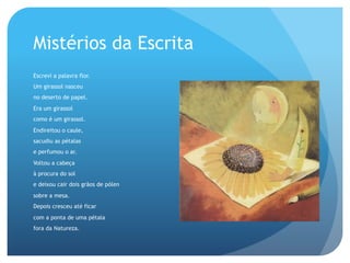 Mistérios da Escrita
Escrevi a palavra flor.
Um girassol nasceu
no deserto de papel.
Era um girassol
como é um girassol.
Endireitou o caule,
sacudiu as pétalas
e perfumou o ar.
Voltou a cabeça
à procura do sol
e deixou cair dois grãos de pólen
sobre a mesa.
Depois cresceu até ficar
com a ponta de uma pétala
fora da Natureza.

 