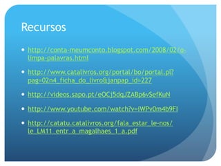 Recursos
—  http://conta-meumconto.blogspot.com/2008/02/olimpa-palavras.html
—  http://www.catalivros.org/portal/bo/portal.pl?
pag=02n4_ficha_do_livro&janpap_id=227
—  http://videos.sapo.pt/eOCj5dqJZABp6vSefKuN
—  http://www.youtube.com/watch?v=iWPv0m4b9FI
—  http://catatu.catalivros.org/fala_estar_le-nos/
le_LM11_entr_a_magalhaes_1_a.pdf

 