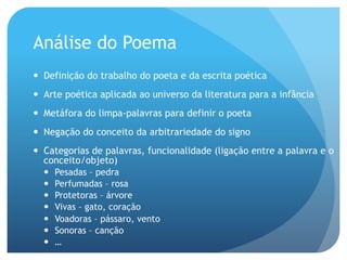 Análise do Poema
—  Definição do trabalho do poeta e da escrita poética
—  Arte poética aplicada ao universo da literatura para a infância
—  Metáfora do limpa-palavras para definir o poeta
—  Negação do conceito da arbitrariedade do signo
—  Categorias de palavras, funcionalidade (ligação entre a palavra e o
conceito/objeto)
— 
— 
— 
— 
— 
— 
— 

Pesadas – pedra
Perfumadas – rosa
Protetoras – árvore
Vivas – gato, coração
Voadoras – pássaro, vento
Sonoras – canção
…

 