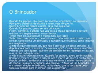 O Brincador
Quando for grande, não quero ser médico, engenheiro ou professor.
Não quero trabalhar de manhã à noite, seja no que for.
Quero brincar de manhã à noite, seja com o que for.
Quando for grande, quero ser um brincador.
Ficam, portanto, a saber: não vou para a escola aprender a ser um
médico, um engenheiro ou um professor.
Tenho mais em que pensar e muito mais que fazer.
Tenho tanto que brincar, como brinca um brincador, muito mais o que
sonhar, como sonha um sonhador, e também que imaginar, como imagina
um imaginador…
A mãe diz que não pode ser, que não é profissão de gente crescida. E
depois acrescenta, a suspirar: “é assim a vida”. Custa tanto a acreditar.
Pessoas que são capazes, que um dia também foram raparigas e rapazes,
mas já não podem brincar.
A vida é assim? Não para mim. Quando for grande, quero ser brincador.
Brincar e crescer, crescer e brincar, até a morte vir bater à minha porta.
Depois também, sardanisca verde que continua a rabiar mesmo depois
de morta. Na minha sepultura, vão escrever: “Aqui jaz um brincador. Era
um homem simples e dedicado, muito dado, que se levantava cedo
todas as manhãs para ir brincar com as palavras”.

 