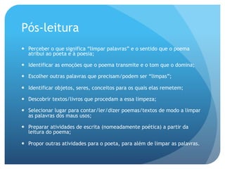 Pós-leitura
—  Perceber o que significa “limpar palavras” e o sentido que o poema
atribui ao poeta e à poesia;
—  Identificar as emoções que o poema transmite e o tom que o domina;
—  Escolher outras palavras que precisam/podem ser “limpas”;
—  Identificar objetos, seres, conceitos para os quais elas remetem;
—  Descobrir textos/livros que procedam a essa limpeza;
—  Selecionar lugar para contar/ler/dizer poemas/textos de modo a limpar
as palavras dos maus usos;
—  Preparar atividades de escrita (nomeadamente poética) a partir da
leitura do poema;
—  Propor outras atividades para o poeta, para além de limpar as palavras.

 