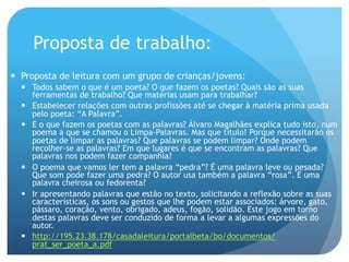 Proposta de trabalho:
—  Proposta de leitura com um grupo de crianças/jovens:
—  Todos sabem o que é um poeta? O que fazem os poetas? Quais são as suas
ferramentas de trabalho? Que matérias usam para trabalhar?
—  Estabelecer relações com outras profissões até se chegar à matéria prima usada
pelo poeta: “A Palavra”.
—  E o que fazem os poetas com as palavras? Álvaro Magalhães explica tudo isto, num
poema a que se chamou o Limpa-Palavras. Mas que título! Porque necessitarão os
poetas de limpar as palavras? Que palavras se podem limpar? Onde podem
recolher-se as palavras? Em que lugares é que se encontram as palavras? Que
palavras nos podem fazer companhia?
—  O poema que vamos ler tem a palavra “pedra”? É uma palavra leve ou pesada?
Que som pode fazer uma pedra? O autor usa também a palavra “rosa”. É uma
palavra cheirosa ou fedorenta?
—  Ir apresentando palavras que estão no texto, solicitando a reflexão sobre as suas
características, os sons ou gestos que lhe podem estar associados: árvore, gato,
pássaro, coração, vento, obrigado, adeus, fogão, solidão. Este jogo em torno
destas palavras deve ser conduzido de forma a levar a algumas expressões do
autor.
—  http://195.23.38.178/casadaleitura/portalbeta/bo/documentos/
prat_ser_poeta_a.pdf

 
