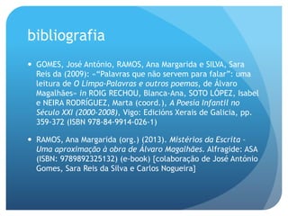 bibliografia
—  GOMES, José António, RAMOS, Ana Margarida e SILVA, Sara
Reis da (2009): «“Palavras que não servem para falar”: uma
leitura de O Limpa-Palavras e outros poemas, de Álvaro
Magalhães» in ROIG RECHOU, Blanca-Ana, SOTO LÓPEZ, Isabel
e NEIRA RODRÍGUEZ, Marta (coord.), A Poesía Infantil no
Século XXI (2000-2008), Vigo: Edicións Xerais de Galicia, pp.
359-372 (ISBN 978-84-9914-026-1)
—  RAMOS, Ana Margarida (org.) (2013). Mistérios da Escrita –
Uma aproximação à obra de Álvaro Magalhães. Alfragide: ASA
(ISBN: 9789892325132) (e-book) {colaboração de José António
Gomes, Sara Reis da Silva e Carlos Nogueira}

 