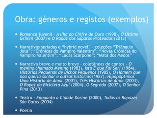 Obra: géneros e registos (exemplos)
—  Romance juvenil – A Ilha do Chifre de Ouro (1998), O Último
Grimm (2007) e O Rapaz dos Sapatos Prateados (2013)
—  Narrativas seriadas e “hybrid novel” – coleções “Triângulo
Jota”; “Crónicas do Vampiro Valentim”; “Novas Crónicas do
Vampiro Valentim”; “Lucas Scarpone”; “Mata dos Medos”
—  Narrativa breve e muito breve – coletâneas de contos - O
menino chamado Menino (1983), Isto É que Foi Ser! (1984),
Histórias Pequenas de Bichos Pequenos (1985), O Homem que
não queria sonhar e outras histórias (1987), Hipopóptimos
Uma História de Amor (2001), Três Histórias de Amor (2003),
O Rapaz da Bicicleta Azul (2004), O Segredo (2007), O Senhor
Pina (2013)
—  Teatro - Enquanto a Cidade Dorme (2000), Todos os Rapazes
São Gatos (2004)
—  Poesia

 