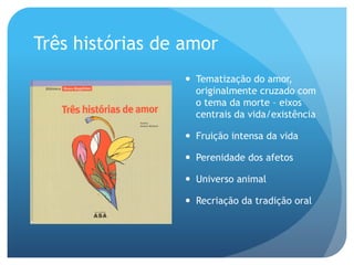 Três histórias de amor
—  Tematização do amor,
originalmente cruzado com
o tema da morte – eixos
centrais da vida/existência
—  Fruição intensa da vida
—  Perenidade dos afetos
—  Universo animal
—  Recriação da tradição oral

 