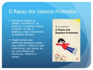 O Rapaz dos Sapatos Prateados
—  Temáticas ligadas ao
tempo, à existência, às
palavras e à poesia, a deus,
à morte e à vida, à
essência, eixos transversais
da poética do autor
—  Viagem pelas suas
memórias pessoais e pelos
seus valores, tributo às suas
referências, sem deixar de
ser uma história de
aventuras, mistério e
humor.

 