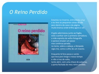 O Reino Perdido
Estamos	
  no	
  Inverno,	
  entristeceu	
  a	
  luz
e	
  eu	
  levo	
  as	
  pequenas	
  coisas	
  do	
  dia
para	
  dentro	
  da	
  casa	
  e	
  da	
  página
muito	
  branca	
  onde	
  brilha	
  agora	
  o	
  sol.
	
  
O	
  gato	
  adormeceu	
  junto	
  ao	
  fogão,
está	
  a	
  sonhar	
  com	
  a	
  primeira	
  serradura;
a	
  mãe	
  espreita	
  da	
  velha	
  fotograﬁa
e	
  parece	
  ensaiar	
  um	
  passo
mas	
  conAnua	
  parada;
no	
  tecto,	
  sobre	
  a	
  cabeça,	
  a	
  lâmpada
vigia-­‐me,	
  como	
  o	
  olho	
  de	
  um	
  insecto.
	
  
Enquanto	
  lá	
  fora	
  passa	
  o	
  vento
que	
  leva	
  para	
  longe	
  o	
  nosso	
  tempo
e	
  não	
  o	
  traz	
  de	
  volta,
tento	
  abrir,	
  com	
  uma	
  chave	
  de	
  palavras,
a	
  porta	
  fechada	
  do	
  meu	
  reino	
  perdido.

 