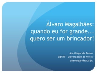 Álvaro Magalhães:
quando eu for grande...
quero ser um brincador!
Ana Margarida Ramos
CIDTFF – Universidade de Aveiro
anamargarida@ua.pt

 