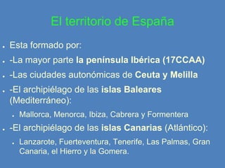 El territorio de España
●

Esta formado por:

●

-La mayor parte la península Ibérica (17CCAA)

●

-Las ciudades autonómicas de Ceuta y Melilla

●

-El archipiélago de las islas Baleares
(Mediterráneo):
●

●

Mallorca, Menorca, Ibiza, Cabrera y Formentera

-El archipiélago de las islas Canarias (Atlántico):
●

Lanzarote, Fuerteventura, Tenerife, Las Palmas, Gran
Canaria, el Hierro y la Gomera.

 