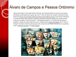 Álvaro de Campos e Pessoa Ortónimo
Álvaro de Campos e Fernando Pessoa ortónimo são muito próximos no que toca aos temas
abordados, principalmente naquilo que foi a 3ª fase de Álvaro de Campos. Fernando Pessoa
dizia que Álvaro escrevia tudo aquilo que Pessoa não poderia escrever, pois Álvaro abordava
os temas de forma mais violenta, enquanto que Pessoa ortónimo falava dos mesmos temas
como por exemplo a ‘’dor de pensar’’, ‘’identidade perdida’’ e a ‘’melancolia da infância
perdida’’, sempre de forma mais discreta e contida do que Álvaro de Campos. Na 3ª fase de
Campos foi muito visível as parecenças entre os dois até nas linhas formais dos seus poemas,
como a ausência de rima e os versos longos.
 