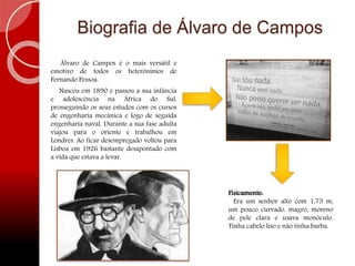 Biografia de Álvaro de Campos
Álvaro de Campos é o mais versátil e
emotivo de todos os heterónimos de
Fernando Pessoa.
Nasceu em 1890 e passou a sua infância
e adolescência na África do Sul,
prosseguindo os seus estudos com os cursos
de engenharia mecânica e logo de seguida
engenharia naval. Durante a sua fase adulta
viajou para o oriente e trabalhou em
Londres. Ao ficar desempregado voltou para
Lisboa em 1926 bastante desapontado com
a vida que estava a levar.
Fisicamente:
Era um senhor alto com 1,75 m,
um pouco curvado, magro, moreno
de pele clara e usava monóculo.
Tinha cabelo liso e não tinha barba.
 