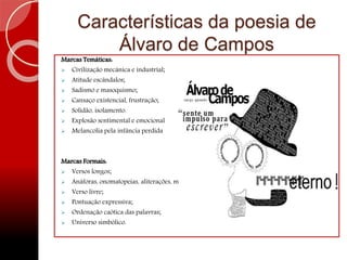 Características da poesia de
Álvaro de Campos
Marcas Temáticas:
 Civilização mecânica e industrial;
 Atitude escândalos;
 Sadismo e masoquismo;
 Cansaço existencial, frustração;
 Solidão, isolamento.
 Explosão sentimental e emocional
 Melancolia pela infância perdida
Marcas Formais:
 Versos longos;
 Anáforas, onomatopeias, aliterações, metáforas;
 Verso livre;
 Pontuação expressiva;
 Ordenação caótica das palavras;
 Universo simbólico.
 