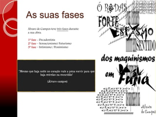 As suas fases
Álvaro de Campos teve três fases durante
a sua obra:
1ª fase - Decadentista
2ª fase – Sensacionismo/ Futurismo
3ª fase – Intimismo / Pessimismo
 