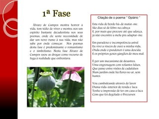 1ª Fase
Álvaro de Campos mostra horror à
vida, tem tédio de viver e mostra-nos um
espírito bastante decadentista nos seus
poemas, onde ele sente necessidade de
dar um novo rumo à sua vida, mas não
sabe por onde começar. Nos poemas
desta fase é predominante o romantismo
e o simbolismo. Nesta fase Álvaro de
Campos usou as drogas como recurso de
fuga à realidade que enfrentava.
Citação de o poema ‘’ Opiário ’’
Esta vida de bordo há-de matar-me.
São dias só de febre na cabeça
E, por mais que procure até que adoeça,
já não encontro a mola pra adaptar-me.
Em paradoxo e incompetência astral
Eu vivo a vincos de ouro a minha vida,
Onda onde o pundonor é uma descida
E os próprios gozos gânglios do meu mal.
É por um mecanismo de desastres,
Uma engrenagem com volantes falsos,
Que passo entre visões de cadafalsos
Num jardim onde há flores no ar, sem
hastes.
Vou cambaleando através do lavor
Duma vida-interior de renda e laca.
Tenho a impressão de ter em casa a faca
Com que foi degolado o Precursor.
 
