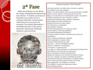 2ª Fase
Nesta fase podemos ver um Álvaro
de Campos completamente diferente da
fase anterior. É evidente a presença do
futurismo com o gosto em ver a
evolução industrial e sensacionismo
onde Álvaro vive um excesso de
sensações. Tem atitude dominadora e
triunfadora perante a vida, porém
demonstra náusea pela civilização
moderna e pela sua moral.
Citação do poema ‘’Ode Triunfal’’
Ah, poder exprimir-me todo como um motor se exprime!
Ser completo como uma máquina!
Poder ir na vida triunfante como um automóvel último-modelo!
Poder ao menos penetrar-me fisicamente de tudo isto,
Rasgar-me todo, abrir-me completamente, tornar-me passento
A todos os perfumes de óleos e calores e carvões
Desta flora estupenda, negra, artificial e insaciável!
Fraternidade com todas as dinâmicas!
Promíscua fúria de ser parte-agente
Do rodar férreo e cosmopolita
Dos comboios estrênuos.
Da faina transportadora-de-cargas dos navios.
Do giro lúbrico e lento dos guindastes,
Do tumulto disciplinado das fábricas,
E do quase-silêncio ciciante e monótono das correias de
transmissão!
Horas européias, produtoras, entaladas
Entre maquinismos e afazeres úteis!
Grandes cidades paradas nos cafés,
Nos cafés — oásis de inutilidades ruidosas
Onde se cristalizam e se precipitam
Os rumores e os gestos do Útil
E as rodas, e as rodas-dentadas e as chumaceiras do Progressivo!
Nova Minerva sem-alma dos cais e das gares!
Novos entusiasmos de estatura do Momento!
Quilhas de chapas de ferro sorrindo encostados às docas,
Ou a seco, erguidas, nos planos-inclinados dos portos!
Atividade internacional, transatlântica, Canadian-Pacific!
Luzes e febris perdas de tempo nos bares, nos hotéis,
Nos Longchamps e nos Derbies e nos Ascots,
E Piccadillies e Avenues de l'Opéra que entram
Pela minh'alma dentro!
 