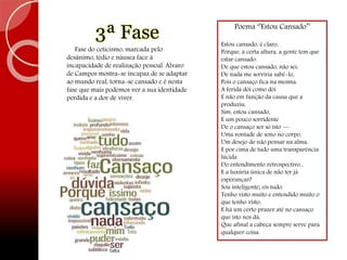 Poema ‘’Estou Cansado’’
Estou cansado, é claro,
Porque, a certa altura, a gente tem que
estar cansado.
De que estou cansado, não sei:
De nada me serviria sabê-lo,
Pois o cansaço fica na mesma.
A ferida dói como dói
E não em função da causa que a
produziu.
Sim, estou cansado,
E um pouco sorridente
De o cansaço ser só isto —
Uma vontade de sono no corpo,
Um desejo de não pensar na alma,
E por cima de tudo uma transparência
lúcida
Do entendimento retrospectivo...
E a luxúria única de não ter já
esperanças?
Sou inteligente; eis tudo.
Tenho visto muito e entendido muito o
que tenho visto,
E há um certo prazer até no cansaço
que isto nos dá,
Que afinal a cabeça sempre serve para
qualquer coisa.
3ª Fase
Fase do ceticismo, marcada pelo
desânimo, tédio e náusea face à
incapacidade de realização pessoal. Álvaro
de Campos mostra-se incapaz de se adaptar
ao mundo real, torna-se cansado e é nesta
fase que mais podemos ver a sua identidade
perdida e a dor de viver.
 