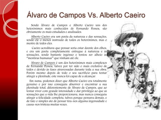 Álvaro de Campos Vs. Alberto Caeiro
Sendo Álvaro de Campos e Alberto Caeiro uns dos
heterónimos mais conhecidos de Fernando Pessoa, são
obviamente os mais estudados e analisados.
Alberto Caeiro era um poeta da natureza e das sensações,
sendo ele o menos instruído de todos os heterónimos, mas o
mestre de todos eles.
Caeiro acreditava que pensar seria estar doente dos olhos,
e era um poeta completamente entregue à natureza e às
sensações, sendo bastante ingénuo e tentou ser alheio às
‘’mentiras humanas’’ que vinham até ele.
Álvaro de Campos é um dos heterónimos mais complexos
de Fernando Pessoa, talvez por ter sido o mais evolutivo de
todos e devido às fases atravessadas durante toda a sua obra.
Porém mesmo depois de todo o seu sacrifício para tentar
atingir a plenitude, este nunca foi capaz de a alcançar.
Em suma, podemos dizer que Alberto Caeiro era totalmente
genuíno e por isso conseguiu absorver e encontrar a sua
plenitude total, diferentemente de Álvaro de Campos, que ao
tentar viver com grande intensidade e dar privilégio ao que as
sensações que a vida lhe proporcionava, mas nunca conseguiu
atingir a felicidade completa, talvez porque pensava demais, e
de fato o simples ato de pensar tira-nos alguma ingenuidade e
causa-nos tristeza muitas vezes.
 