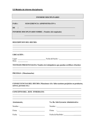 5.5 Modelo de informe disciplinario.
INFORME DISCIPLINARIO
PARA : SUB-GERENCIA ADMINISTRATIVA
DE :
INFORME DISCIPLINARIO SOBRE: (Nombre del empleado)
DESCRIPCION DEL HECHO:
UBICACIÓN :
Lugar: _______________________________ Fecha del hecho :
Hora: ___________
TESTIGOS PRESENCIALES:( Nombre de trabajadores que puedan certificar el hecho):
PRUEBAS : (Mencionarlas)
CONSECUENCIAS DEL HECHO ( Mencionar si la falta ocasiono perjuicios en productos,
activos, personas etc.)
CONCEPTO DEL JEFE INMEDIATO:
Atentamente, Vo. Bo. Sub-Gerencia Administrativa
Nombre :____________________________ Nombre :____________________
Firma :____________________________ Firma :____________________
Fecha :____________________________ Fecha de Recibido :___________
 