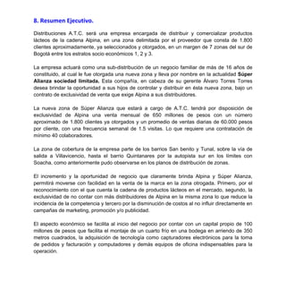 INFORMACIÓN ADJUNTA EN CARPETA DE “COMPLEMENTOS 2”
7.2. Manual de funciones, cargos y requerimientos.
7.3. Modelo de informe disciplinario.
8. Resumen Ejecutivo.
Distribuciones A.T.C. será una empresa encargada de distribuir y comercializar productos
lácteos de la cadena Alpina, en una zona delimitada por el proveedor que consta de 1.800
clientes aproximadamente, ya seleccionados y otorgados, en un margen de 7 zonas del sur de
Bogotá entre los estratos socio económicos 1, 2 y 3.
La empresa actuará como una sub-distribución de un negocio familiar de más de 16 años de
constituido, al cual le fue otorgada una nueva zona y lleva por nombre en la actualidad Súper
Alianza sociedad limitada. Esta compañía, en cabeza de su gerente Álvaro Torres Torres
desea brindar la oportunidad a sus hijos de controlar y distribuir en ésta nueva zona, bajo un
contrato de exclusividad de venta que exige Alpina a sus distribuidores.
La nueva zona de Súper Alianza que estará a cargo de A.T.C. tendrá por disposición de
exclusividad de Alpina una venta mensual de 650 millones de pesos con un número
aproximado de 1.800 clientes ya otorgados y un promedio de ventas diarias de 60.000 pesos
por cliente, con una frecuencia semanal de 1.5 visitas. Lo que requiere una contratación de
mínimo 40 colaboradores.
La zona de cobertura de la empresa parte de los barrios San benito y Tunal, sobre la vía de
salida a Villavicencio, hasta el barrio Quintanares por la autopista sur en los límites con
Soacha, como anteriormente pudo observarse en los planos de distribución de zonas.
El incremento y la oportunidad de negocio que claramente brinda Alpina y Súper Alianza,
permitirá moverse con facilidad en la venta de la marca en la zona otrogada. Primero, por el
reconocimiento con el que cuenta la cadena de productos lácteos en el mercado, segundo, la
exclusividad de no contar con más distribuidores de Alpina en la misma zona lo que reduce la
incidencia de la competencia y tercero por la disminución de costos al no influir directamente en
campañas de marketing, promoción y/o publicidad.
El aspecto económico se facilita al inicio del negocio por contar con un capital propio de 100
millones de pesos que facilita el montaje de un cuarto frío en una bodega en arriendo de 350
metros cuadrados, la adquisición de tecnología como capturadores electrónicos para la toma
de pedidos y facturación y computadores y demás equipos de oficina indispensables para la
operación.
 