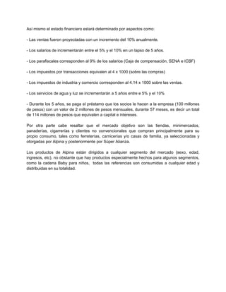 Así mismo el estado financiero estará determinado por aspectos como:
- Las ventas fueron proyectadas con un incremento del 10% anualmente.
- Los salarios de incrementarán entre el 5% y el 10% en un lapso de 5 años.
- Los parafiscales corresponden al 9% de los salarios (Caja de compensación, SENA e ICBF)
- Los impuestos por transacciones equivalen al 4 x 1000 (sobre las compras)
- Los impuestos de industria y comercio corresponden al 4.14 x 1000 sobre las ventas.
- Los servicios de agua y luz se incrementarán a 5 años entre e 5% y el 10%
- Durante los 5 años, se paga el préstamo que los socios le hacen a la empresa (100 millones
de pesos) con un valor de 2 millones de pesos mensuales, durante 57 meses, es decir un total
de 114 millones de pesos que equivalen a capital e intereses.
Por otra parte cabe resaltar que el mercado objetivo son las tiendas, minimercados,
panaderías, cigarrerías y clientes no convencionales que compran principalmente para su
propio consumo, tales como ferreterías, carnicerías y/o casas de familia, ya seleccionadas y
otorgadas por Alpina y posteriormente por Súper Alianza.
Los productos de Alpina están dirigidos a cualquier segmento del mercado (sexo, edad,
ingresos, etc), no obstante que hay productos especialmente hechos para algunos segmentos,
como la cadena Baby para niños, todas las referencias son consumidas a cualquier edad y
distribuidas en su totalidad.
 