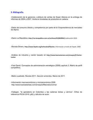 9. Bibliografía.
-Colaboración de la gerencia y jefatura de ventas de Súper Alianza en la entrega de
informes de 2004 a 2007. Venta en toneladas de productos en cadena.
-Datos de consumo directo y competencia por parte de la Vicepresidencia de mercadeo
de Alpina.
-Diario La República, http://rse.larepublica.com.co/archivos/ECONOMIA/ publicación 2010.
-Revista Dinero, http://www.fepale.org/lechesalud/Revista. Información a través de Fepale. 2009
-Análisis de industria y sector basado en http://www.buenastareas.com/ensayos/El-Sector-
Lacteo
-Fred David. Conceptos de administración estratégica (2008) capítulo 3. Matriz de perfil
competitivo.
-Metro cuadrado. Revista 2011. Sección arriendos. Marzo de 2011.
-Información macroeconómica y microeconómica 2008.
http://www.buenastareas.com/ensayos/Macroeconomia/
-Fedegan, “la ganadería en Colombia y las cadenas láctea y cárnica”, Cifras de
referencia PEGA 2019, p62 y cálculos de autor.
 