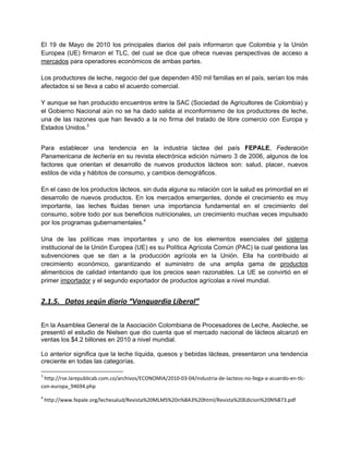 El 19 de Mayo de 2010 los principales diarios del país informaron que Colombia y la Unión
Europea (UE) firmaron el TLC, del cual se dice que ofrece nuevas perspectivas de acceso a
mercados para operadores económicos de ambas partes.
Los productores de leche, negocio del que dependen 450 mil familias en el país, serían los más
afectados si se lleva a cabo el acuerdo comercial.
Y aunque se han producido encuentros entre la SAC (Sociedad de Agricultores de Colombia) y
el Gobierno Nacional aún no se ha dado salida al inconformismo de los productores de leche,
una de las razones que han llevado a la no firma del tratado de libre comercio con Europa y
Estados Unidos.3
Para establecer una tendencia en la industria láctea del país FEPALE, Federación
Panamericana de lechería en su revista electrónica edición número 3 de 2006, algunos de los
factores que orientan el desarrollo de nuevos productos lácteos son: salud, placer, nuevos
estilos de vida y hábitos de consumo, y cambios demográficos.
En el caso de los productos lácteos, sin duda alguna su relación con la salud es primordial en el
desarrollo de nuevos productos. En los mercados emergentes, donde el crecimiento es muy
importante, las leches fluidas tienen una importancia fundamental en el crecimiento del
consumo, sobre todo por sus beneficios nutricionales, un crecimiento muchas veces impulsado
por los programas gubernamentales.4
Una de las políticas mas importantes y uno de los elementos esenciales del sistema
institucional de la Unión Europea (UE) es su Política Agrícola Común (PAC) la cual gestiona las
subvenciones que se dan a la producción agrícola en la Unión. Ella ha contribuido al
crecimiento económico, garantizando el suministro de una amplia gama de productos
alimenticios de calidad intentando que los precios sean razonables. La UE se convirtió en el
primer importador y el segundo exportador de productos agrícolas a nivel mundial.
2.1.5. Datos según diario “Vanguardia Liberal”
En la Asamblea General de la Asociación Colombiana de Procesadores de Leche, Asoleche, se
presentó el estudio de Nielsen que dio cuenta que el mercado nacional de lácteos alcanzó en
ventas los $4.2 billones en 2010 a nivel mundial.
Lo anterior significa que la leche líquida, quesos y bebidas lácteas, presentaron una tendencia
creciente en todas las categorías.
3
http://rse.larepublicab.com.co/archivos/ECONOMIA/2010-03-04/industria-de-lacteos-no-llega-a-acuerdo-en-tlc-
con-europa_94694.php
4
http://www.fepale.org/lechesalud/Revista%20MLMS%20n%BA3%20html/Revista%20Edicion%20N%B73.pdf
 