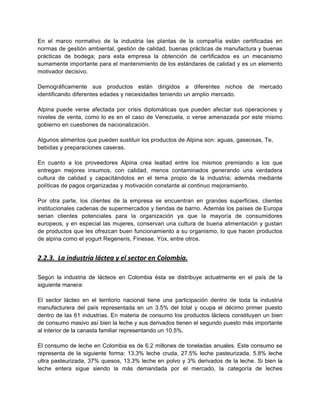 En el marco normativo de la industria las plantas de la compañía están certificadas en
normas de gestión ambiental, gestión de calidad, buenas prácticas de manufactura y buenas
prácticas de bodega; para esta empresa la obtención de certificados es un mecanismo
sumamente importante para el mantenimiento de los estándares de calidad y es un elemento
motivador decisivo.
Demográficamente sus productos están dirigidos a diferentes nichos de mercado
identificando diferentes edades y necesidades teniendo un amplio mercado.
Alpina puede verse afectada por crisis diplomáticas que pueden afectar sus operaciones y
niveles de venta, como lo es en el caso de Venezuela, o verse amenazada por este mismo
gobierno en cuestiones de nacionalización.
Algunos alimentos que pueden sustituir los productos de Alpina son: aguas, gaseosas, Te,
bebidas y preparaciones caseras.
En cuanto a los proveedores Alpina crea lealtad entre los mismos premiando a los que
entregan mejores insumos, con calidad, menos contaminados generando una verdadera
cultura de calidad y capacitándolos en el tema propio de la industria; además mediante
políticas de pagos organizadas y motivación constante al continuo mejoramiento.
Por otra parte, los clientes de la empresa se encuentran en grandes superficies, clientes
institucionales cadenas de supermercados y tiendas de barrio. Además los países de Europa
serian clientes potenciales para la organización ya que la mayoría de consumidores
europeos, y en especial las mujeres, conservan una cultura de buena alimentación y gustan
de productos que les ofrezcan buen funcionamiento a su organismo, lo que hacen productos
de alpina como el yogurt Regeneris, Finesse, Yox, entre otros.
2.2.3. La industria láctea y el sector en Colombia.
Según la industria de lácteos en Colombia ésta se distribuye actualmente en el país de la
siguiente manera:
El sector lácteo en el territorio nacional tiene una participación dentro de toda la industria
manufacturera del país representada en un 3.5% del total y ocupa el décimo primer puesto
dentro de las 61 industrias. En materia de consumo los productos lácteos constituyen un bien
de consumo masivo así bien la leche y sus derivados tienen el segundo puesto más importante
al interior de la canasta familiar representando un 10.5%.
El consumo de leche en Colombia es de 6.2 millones de toneladas anuales. Este consumo se
representa de la siguiente forma: 13.3% leche cruda, 27.5% leche pasteurizada, 5.8% leche
ultra pasteurizada, 37% quesos, 13.3% leche en polvo y 3% derivados de la leche. Si bien la
leche entera sigue siendo la más demandada por el mercado, la categoría de leches
 