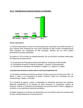 2.2.5. Tamaño de las empresas lácteas en Colombia.
Fuente: Agrocadenas
La industria láctea está en manos de microempresas que representan casi el 88% del total. La
gran empresa está constituida por muy pocas industrias de talla mundial. Paradógicamente
estas empresas son poseedoras de alta tecnología, mientras que las micro poseen
generalmente procesos artesanales.
Se estima en 145 el número de establecimientos9. Allí se encuentran empresas tradicionales
del negocio de la pasteurización:
- La “Cooperativa de Productores Lecheros del Atlántico” Coolechera en Barranquilla.
- La “Procesadora de leches” Proleche de Medellín, “Lechesan” de Bucaramanga.
- La “Cooperativa de Ganaderos de Cartagena” Codegán y La “Alquería” en Cajicá.
La producción de leche en polvo está en manos principalmente de:
“La Compañía Colombiana de Alimentos Lácteos” Cicolac que produce marcas como “Klim”, “El
Rodeo” y “Nido” y La “Procesadora de leches” Proleche. Ambas son controladas por dos
transnacionales: “Nestlé” y “Parmalat”
En la industria de yogures, quesos y mantequillas es importante mencionar tres empresas
altamente competitivas en el mercado de estos productos: la “Cooperativa Lechera de
Antioquia” Colanta, la “Compañía de Procesadores de Leche del Caribe” Proleca y “Alpina” que
ha tenido un muy significativo desarrollo tecnológico.
El eslabón siguiente lo conforman los distribuidores que van desde la plaza de mercado hasta
el super mercado pasando por la tienda de barrio.
 