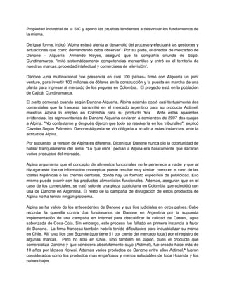 Propiedad Industrial de la SIC y aportó las pruebas tendientes a desvirtuar los fundamentos de
la misma.
De igual forma, indicó “Alpina estará atenta al desarrollo del proceso y efectuará las gestiones y
actuaciones que como demandando debe observar”. Por su parte, el director de mercadeo de
Danone - Alquería, Armando Reyes, aseguró que la compañía oriunda de Sopó,
Cundinamarca, “imitó sistemáticamente competencias mercantiles y entró en el territorio de
nuestras marcas, propiedad intelectual y comerciales de televisión”.
Danone -una multinacional con presencia en casi 100 países- firmó con Alquería un joint
venture, para invertir 100 millones de dólares en la construcción y la puesta en marcha de una
planta para ingresar al mercado de los yogures en Colombia. El proyecto está en la población
de Cajicá, Cundinamarca.
El pleito comenzó cuando según Danone-Alquería, Alpina además copió casi textualmente dos
comerciales que la francesa transmitió en el mercado argentino para su producto Actimel,
mientras Alpina lo empleó en Colombia para su producto Yox. Ante estas aparentes
evidencias, los representantes de Danone-Alquería enviaron a comienzos de 2007 dos quejas
a Alpina. "No contestaron y después dijeron que todo se resolvería en los tribunales", explicó
Cavelier.Según Palmeiro, Danone-Alquería se vio obligada a acudir a estas instancias, ante la
actitud de Alpina.
Por supuesto, la versión de Alpina es diferente. Dicen que Danone nunca dio la oportunidad de
hablar tranquilamente del tema. "Lo que ellos pedían a Alpina era básicamente que sacaran
varios productos del mercado.
Alpina argumenta que el concepto de alimentos funcionales no le pertenece a nadie y que al
divulgar este tipo de información conceptual puede resultar muy similar, como en el caso de las
toallas higiénicas o las cremas dentales, donde hay un formato específico de publicidad. Eso
mismo puede ocurrir con los productos alimenticios funcionales. Además, aseguran que en el
caso de los comerciales, se trató sólo de una pieza publicitaria en Colombia que coincidió con
una de Danone en Argentina. El resto de la campaña de divulgación de estos productos de
Alpina no ha tenido ningún problema.
Alpina se ha valido de los antecedentes de Danone y sus líos judiciales en otros países. Cabe
recordar la querella contra dos funcionarios de Danone en Argentina por la supuesta
implementación de una campaña en Internet para descalificar la calidad de Dasani, agua
saborizada de Coca-Cola. Sin embargo, este proceso fue fallado en primera instancia a favor
de Danone. La firma francesa también habría tenido dificultades para industrializar su marca
en Chile. Allí tuvo líos con Soprole (que tiene 51 por ciento del mercado local) por el registro de
algunas marcas. Pero no solo en Chile, sino también en Japón, pues el producto que
comercializa Danone y que considera absolutamente suyo (Actimel), fue creado hace más de
10 años por lácteos Koiwai. Además varios productos de Danone entre ellos Actimel,* fueron
considerados como los productos más engañosos y menos saludables de toda Holanda y los
países bajos.
 