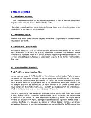 3. ÁREA DE MERCADO
3.1 Objetivo de mercado.
- Lograr una penetración del 100% del mercado asignado en la zona 97 a través del desarrollo
del potencial de consumo de los 1.800 clientes del sector.
- Garantizar, a través políticas comerciales confiables y claras un crecimiento rentable de las
ventas de por lo menos el 2,5 % mensual neto.
3.2. Objetivo de ventas.
Alcanzar unas ventas de 650 millones de pesos mensuales y un promedio de ventas diarias de
60.000 pesos por cliente.
3.3. Objetivo de comunicación.
Pocisionar a la distribuidora A.TC. como una organización sólida y reconocida por sus clientes
en la comercialización de productos lácteos y alimenticios procesados, que genere un nivel de
competitividad superior a través de la calidad, atención y oportuna prestación del servicio, que
se refleje en la participación, fidelización y aceptación por parte de los clientes y consumidores
de la zona.
3.4. Investigación de mercados.
3.4.1. Problema de la investigación.
La nueva zona a cargo de A.T.C. tendrá por disposición de exclusividad de Alpina una venta
mensual de 650 millones de pesos con un número aproximado de 1.800 clientes ya otorgados y
un promedio de ventas diarias de 60.000 pesos por cliente, con una frecuencia semanal de 1.5
visitas. Para tal efecto, es indispensable conocer las necesidades de aquellos clientes como
por ejemplo, a quienes se les efectuará un mayor impulso en las ventas, quienes realizan
mayor compra en derminadas referencias, o también que riesgos corren los empleados de
A.T.C. al distribuir en una zona con altos índices de delincuencia.
Lo anterior con el fin, de crear estrategias de ventas, mejorar la efectividad en los recorridos de
la zona y abordar de mejor manera las necesidades de compra de cada uno de los clientes de
la distribuidora. Por tanto A.T.C. debe tener claro sus públicos y manera de dirigirse a ellos,
debido a que su proveedor, Alpina, restringe las posibilidades de expansión a otras zonas, la
posibilidad de ofertar otros productos que apoyen la venta de lácteos y mantienen un contrato
renovable por tres años, lo que hace indispensable que como distribuidor de Alpina se generen
 