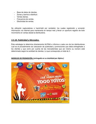 - Base de datos de clientes.
- Zonas y barrios a distribuir.
- Ventas diarias.
- Frecuencia de ventas.
- Efectividad de ventas.
Se utilizarán capturadores o hand-held por vendedor, los cuales registrarán y enviarán
información vía Internet para mantenerla en tiempo real y llevar un oportuno registro de todo
movimiento en ventas desde la distribuidora.
3.5.10. Publicidad y Mercadeo.
Ésta estrategia la determina directamente ALPINA e informa a cada uno de los distribuidores
cual es el procedimiento de colocación de publicidad y promociones que deba entregársele a
los clientes y que corre por cuenta de las mercaderistas que así mismo su número está
determinado según la cantidad de clientes. Lo que corresponde un total de 3.
MODELOS DE PROMOCIÓN. (entregado en su totalidad por Alpina.)
 