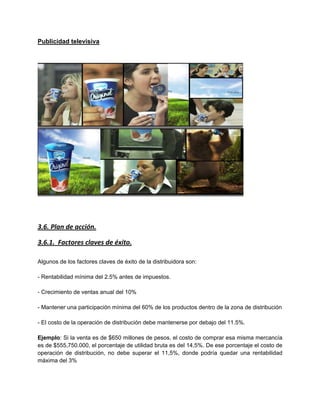 Publicidad televisiva
3.6. Plan de acción.
3.6.1. Factores claves de éxito.
Algunos de los factores claves de éxito de la distribuidora son:
- Rentabilidad mínima del 2.5% antes de impuestos.
- Crecimiento de ventas anual del 10%
- Mantener una participación mínima del 60% de los productos dentro de la zona de distribución
- El costo de la operación de distribución debe mantenerse por debajo del 11.5%.
Ejemplo: Si la venta es de $650 millones de pesos, el costo de comprar esa misma mercancía
es de $555,750.000, el porcentaje de utilidad bruta es del 14,5%. De ese porcentaje el costo de
operación de distribución, no debe superar el 11,5%, donde podría quedar una rentabilidad
máxima del 3%
 