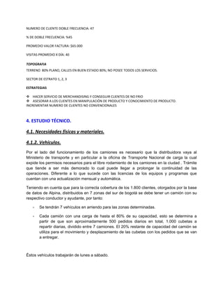 NUMERO DE CLIENTE DOBLE FRECUENCIA: 47
% DE DOBLE FRECUENCIA: %45
PROMEDIO VALOR FACTURA: $65.000
VISITAS PROMEDIO X DÍA: 40
TOPOGRAFIA
TERRENO 80% PLANO, CALLES EN BUEN ESTADO 80%; NO POSEE TODOS LOS SERVICIOS.
SECTOR DE ESTRATO 1, 2, 3
ESTRATEGIAS
 HACER SERVICIO DE MERCHANDISING Y CONSEGUIR CLIENTES DE NO FRIO
 ASESORAR A LOS CLIENTES EN MANIPULACIÓN DE PRODUCTO Y CONOCIMIENTO DE PRODUCTO.
INCREMENTAR NUMERO DE CLIENTES NO CONVENCIONALES
4. ESTUDIO TÉCNICO.
4.1. Necesidades físicas y materiales.
4.1.2. Vehículos.
Por el lado del funcionamiento de los camiones es necesario que la distribuidora vaya al
Ministerio de transporte y en particular a la oficina de Transporte Nacional de carga la cual
expide los permisos necesarios para el libre rodamiento de los camiones en la ciudad . Trámite
que tiende a ser más demorado lo cual puede llegar a prolongar la continuidad de las
operaciones. Diferente a lo que sucede con las licencias de los equipos y programas que
cuentan con una actualización mensual y automática.
Teniendo en cuenta que para la correcta cobertura de los 1.800 clientes, otorgados por la base
de datos de Alpina, distribuidos en 7 zonas del sur de bogotá se debe tener un camión con su
respectivo conductor y ayudante, por tanto:
- Se tendrán 7 vehículos en arriendo para las zonas determinadas.
- Cada camión con una carga de hasta el 80% de su capacidad, esto se determina a
partir de que son aproximadamente 500 pedidos diarios en total, 1.000 cubetas a
repartir diarias, dividido entre 7 camiones. El 20% restante de capacidad del camión se
utiliza para el movimiento y desplazamiento de las cubetas con los pedidos que se van
a entregar.
Éstos vehículos trabajarán de lunes a sábado.
 