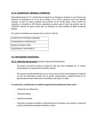 4.1.3. Instalaciones. (Bodega y mobiliario)
Para Distribuciones A.T.C. inicialmente se adquirirá una bodega en arriendo, lo cual implica que
teniendo la localización en el sur de la ciudad, en un barrio industrial como por ejemplo
Carvajal, el valor de metro cuadrado para arriendo es de 10.000 pesos. Como mínimo se
necesita un inmueble de 350 metros cuadrados se estima que el valor del arriendo sea de
3.500.000 millones de pesos. Dicho dato es adquirido de cifras oficiales de Metro Cuadrado
Bogotá.
En cuanto a inmobiliario se requiere de un mínimo inicial de:
Cuarto frio de 150 metros cuadrados
Computadores e impresoras (4)
Equipos de oficina varios.
Capturadores o Hand Held (7)
4.2. Necesidades inmateriales.
4.2.1. Selección de personal. (revisar manual de funciones)
- Se tendrá una base de datos de hojas de vida que será manejada por un auxiliar
administrativo con experiencia en talento humano.
- De acuerdo al perfil determinado por un manual de funciones del empleado se realizará
un ciclo de entrevistas, primero con el auxiliar administrativo y posteriormente con el
gerente general para seleccionar al candidato más óptimo al cargo.
La selección y contratación se realizará siguiendo procedimientos tales como:
- Verificación de referencias.
- Visita domiciliaria.
- Contrato de trabajo.
- Inducción en puesto de trabajo y conocimiento de la empresa y sus valores, a cargo del
auxiliar administrativo experto en talento humano.
 