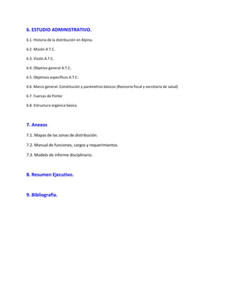 6. ESTUDIO ADMINISTRATIVO.
6.1. Historia de la distribución en Alpina.
6.2. Misión A.T.C.
6.3. Visión A.T.C.
6.4. Objetivo general A.T.C.
6.5. Objetivos específicos A.T.C.
6.6. Marco general. Constitución y parámetros básicos (Revisoría fiscal y secretaría de salud)
6.7. Fuerzas de Porter
6.8. Estructura orgánica básica.
7. Anexos
7.1. Mapas de las zonas de distribución.
7.2. Manual de funciones, cargos y requerimientos.
7.3. Modelo de informe disciplinario.
8. Resumen Ejecutivo.
9. Bibliografía.
 