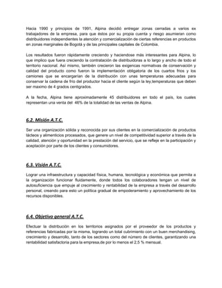 Hacia 1990 y principios de 1991, Alpina decidió entregar zonas cerradas a varios ex
trabajadores de la empresa, para que éstos por su propia cuenta y riesgo asumieran como
distribuidores independientes la atención y comercialización de ciertas referencias en productos
en zonas marginales de Bogotá y de las principales capitales de Colombia.
Los resultados fueron rápidamente creciendo y haciendose más interesantes para Alpina, lo
que implico que fuera creciendo la contratación de distribuidoras a lo largo y ancho de todo el
territorio nacional. Así mismo, también crecieron las exigencas normativas de conservación y
calidad del producto como fueron la implementación obligatoria de los cuartos frios y los
camiones que se encargarían de la distribución con unas temperaturas adecuadas para
conservar la cadena de frío del productor hacia el cliente según la ley,temperaturas que deben
ser maximo de 4 grados centigrados.
A la fecha, Alpina tiene aproximadamente 45 distribuidores en todo el país, los cuales
representan una venta del 46% de la totalidad de las ventas de Alpina.
6.2. Misión A.T.C.
Ser una organización sólida y reconocida por sus clientes en la comercialización de productos
lácteos y alimenticios procesados, que genere un nivel de competitividad superior a través de la
calidad, atención y oportunidad en la prestación del servicio, que se refleje en la participación y
aceptación por parte de los clientes y consumidores.
6.3. Visión A.T.C.
Lograr una infraestructura y capacidad física, humana, tecnológica y económica que permita a
la organización funcionar fluidamente, donde todos los colaboradores tengan un nivel de
autosuficiencia que empuje al crecimiento y rentabilidad de la empresa a través del desarrollo
personal, creando para esto un política gradual de empoderamiento y aprovechamiento de los
recursos disponibles.
6.4. Objetivo general A.T.C.
Efectuar la distribución en los territorios asignados por el proveedor de los productos y
referencias fabricadas por la misma, logrando un total cubrimiento con un buen merchandising,
crecimiento y desarrollo, tanto de los sectores como del número de clientes, garantizando una
rentabilidad satisfactoria para la empresa,de por lo menos el 2,5 % mensual.
 