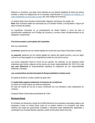 Elaborar un inventario que debe incluir además de una relación detallada de todos los activos
sociales y todas las obligaciones de la sociedad, especificando la Prelación de Créditos y el
orden establecido en la ley para su pago (Art. 242 Código de Comercio).
Lo anterior debe incluir deudas condicionales, litigiosas, las fianzas, los avales, etc.
Nota: Este inventario deber ser autorizado por un Contador Público, si el liquidador o alguno de
ellos no tienen tal calidad.
La Liquidación Voluntaria es un procedimiento de Orden Público y como tal todo el
procedimiento establecido en el Código de Comercio y normas civiles complementarias es de
obligatorio cumplimiento.
Funciones propias y principales del Liquidador.
Dos muy importantes:
La primera: gestionar por los medios legales las acreencias que tenga la Sociedad Limitada.
La segunda, gestionar por los medios legales los valores del capital suscrito y que por algún
motivo no se haya pagado en su integridad por parte de unos de los socios.
Los socios responden hasta el monto de sus aportes. No obstante, en los estatutos podrá
estipularse para todos o algunos de los socios una mayor responsabilidad (Art. 353 C.Co.), sin
que esta diferencia en responsabilidad signifique la aceptación de una responsabilidad
indefinida o ilimitada.
Las características de ésta Sociedad de Responsabilidad Limitada serán:
El capital se divide en cuotas o partes de igual valor.
El capital debe pagarse totalmente al momento de constituirse.
La cesión de cuotas implica una reforma estatutaria.
En caso de muerte de uno de un socio, continuará con sus herederos, salvo estipulación en
contrario.
Cualquier Razón Social está acompañada de “Ltda.”.
Revisoría fiscal.
El ministerio de Hacienda a través de la DIAN (Dirección de impuestos nacionales) obliga a las
empresas a tener un revisor fiscal, quien es un auditor externo a la compañía, que debe
certificar que todas las operaciones contables y tributarias estén debidamente registradas y
mantengan sus correspondientes soportes y estén enmarcados dentro de la ley.
 