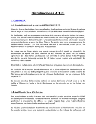 Distribuciones A.T.C.
1. LA EMPRESA.
1.1. Descripción general de la empresa. DISTRIBUCIONES A.T.C.
Creación de una distribuidora y/o comercializadora de alimentos y productos lácteos de cadena
la cual tenga un único proveedor, la distribuidora Súper Alianza de constitución familiar.(Alpina)
La distribucion, será una empresa representante de la marca de alimentos lácteos de cadena,
Alpina. Con instalaciones inicialmente en arriendo dentro del sector otorgado por el proveedor,
camiones encargados de la distribución y una razón social independiente a la marca y actuará
como sub-distribución y apoyo de Súper Alianza. Su registro será como empresa privada de
responsabilidad limitada, con una naturaleza mercantil y personalidad jurídica propia, de
fiscalidad directa en condición de impuesto de sociedades.
La nueva zona de Súper Alianza que estará a cargo de A.T.C. tendrá por disposición de
exclusividad de Alpina una venta mensual de 650 millones de pesos con un número
aproximado de 1.800 clientes ya otorgados y un promedio de ventas diarias de 60.000 pesos
por cliente, con una frecuencia semanal de 1.5 visitas. Lo que requiere una contratación de
mínimo 40 colaboradores.
El contrato lo realiza Alpina a término fijo por tres años renovables dependiendo de resultados.
La ubicación de la empresa estará determinada por la zona asignada de distribución que se
encuentra en la zona sur de Bogotá por lo que es necesaria la ubicación en un sitio cercano, de
fácil acceso para el desplazamiento de los vehículos distribuidores y de los empleados de la
organización.
La zona de cobertura de la empresa parte de los barrios San benito y Tunal, sobre la vía de
salida a Villavicencio, hasta el barrio Quintanares por la autopista sur en los límites con
Soacha.
1.2. Justificación de la distribución.
Las organizaciones actuales buscan a toda marcha reducir costos y mejorar su productividad
sin desmejorar la rentabilidad. Por eso la industria, dentro de sus muchas estrategias, otorga la
posibilidad a empresarios de obtener su propio negocio bajo unas reglamentaciones
específicas que van determinadas según su razón social.
La industria y comercialización de alimentos de consumo diario o mejor llamados incluidos en
la canasta familiar, tienen una excelente perdurabilidad en los índices de preferencia del
 