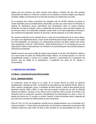 público que los consume, por tanto marcas como Alpina y Colanta, las dos más grandes
productoras de lácteos en Colombia, cuentan con el respaldo y la buena imagen que otorga la
variedad, calidad y permanencia en el mercado de todas sus referencias a la venta.
En el presente año ambas compañías han otorgado más de 30.000 millones de pesos en
ventas repartidas para sus distribuidores autorizados, es decir que cada marca ha reforzado su
sistema de distribución propio, permitiendo que empresarios creen su propia empresa,
brindando una lista de clientes, zonas y referencias de productos, para que éstos lleguen con
las marcas a sitios, en la diferentes ciudades, donde antes no se había explorado el mercado o
por cuestiones de seguridad, tiempos de recorrido y demás aspectos no se había abarcado.
Por razones anteriores se ha decidido llevar a cabo una Sub-distribución de la marca Alpina,
con base a las reglamentaciones y razón social de Distribuciones Súper Alianza la cual cuenta
con 200 empleados, 42 camiones y es representante exclusivo de Alpina desde hace varios
años repartiendo a más de 11.000 clientes, donde distribuciones A.T.C se distinga por ser una
organización sólida y reconocida por sus clientes en la comercialización de productos lácteos y
alimenticios procesados.
Debido a que es una nueva unidad de negocio que prestará un servicio más eficiente y rápido a
una nueva base de datos de distribuciones Súper Alianza, se buscará generar un nivel de
competitividad superior a través de la calidad, atención y oportunidad en la prestación del
servicio, que se refleje en la participación y aceptación por parte de los clientes y
consumidores.
2. ANÁLISIS DEL ENTORNO.
2.1 Macro – economía del sector lácteo mundial.
2.1.1. Contexto lechero
La producción anual de leche es la mayor en el mundo dentro de todos los géneros
agropecuarios. Después de 2007, convirtiendo el equivalente de las distintas formas, leche en
polvo, quesos, mantequilla y otros, a toneladas de leche líquida, y dada el alza general de los
alimentos durante 2008 y 2009, el valor total del producto mundial fue de más de 300.000
millones de dólares. Inclusive, en los últimos años la relación entre el precio de la leche y los
alimentos para la producción pecuaria, principalmente los balanceados con soya y maíz, ha
estado por encima de 1,5; es decir, su precio “soportó” el alza de cereales antes y después del
pico del primer semestre de 2008 durante la crisis alimentaria.
Entre el 12% y el 14% de la población mundial vive en granjas lecheras, con un promedio de 2
vacas por granja y 11 litros diarios de producción, en los países en desarrollo se generaron 200
empleos rurales por cada millón de litros al año mientras en los desarrollados tan solo 5. De
 