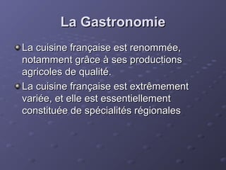 La GastronomieLa Gastronomie
La cuisine française est renommée,La cuisine française est renommée,
notamment grâce à ses productionsnotamment grâce à ses productions
agricoles de qualité.agricoles de qualité.
La cuisine française est extrêmementLa cuisine française est extrêmement
variée, et elle est essentiellementvariée, et elle est essentiellement
constituée de spécialités régionalesconstituée de spécialités régionales
 