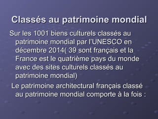 Classés au patrimoine mondialClassés au patrimoine mondial
Sur les 1001 biens culturels classés auSur les 1001 biens culturels classés au
patrimoine mondial par l’UNESCO enpatrimoine mondial par l’UNESCO en
décembre 2014( 39 sont français et ladécembre 2014( 39 sont français et la
France est le quatrième pays du mondeFrance est le quatrième pays du monde
avec des sites culturels classés auavec des sites culturels classés au
patrimoine mondial)patrimoine mondial)
Le patrimoine architectural français classéLe patrimoine architectural français classé
au patrimoine mondial comporte à la fois :au patrimoine mondial comporte à la fois :
 