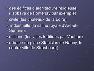 des édifices d’architecture religieusedes édifices d’architecture religieuse
(l’abbaye de Fontenay par exemple)(l’abbaye de Fontenay par exemple)
civile (les châteaux de la Loire),civile (les châteaux de la Loire),
industrielle (la saline royale d’Arc-et-industrielle (la saline royale d’Arc-et-
Senans),Senans),
militaire (les villes fortifiées par Vauban)militaire (les villes fortifiées par Vauban)
urbaine (la place Stanislas de Nancy, leurbaine (la place Stanislas de Nancy, le
centre-ville de Strasbourg).centre-ville de Strasbourg).
 