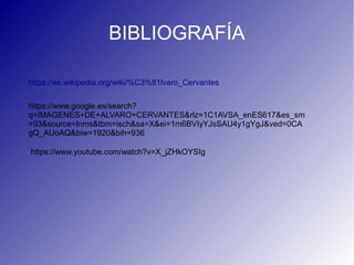 BIBLIOGRAFÍA
https://es.wikipedia.org/wiki/%C3%81lvaro_Cervantes
https://www.google.es/search?
q=IMAGENES+DE+ALVARO+CERVANTES&rlz=1C1AVSA_enES617&es_sm
=93&source=lnms&tbm=isch&sa=X&ei=1m6BVIyYJsSAU4y1gYgJ&ved=0CA
gQ_AUoAQ&biw=1920&bih=936
https://www.youtube.com/watch?v=X_jZHkOYSIg
 